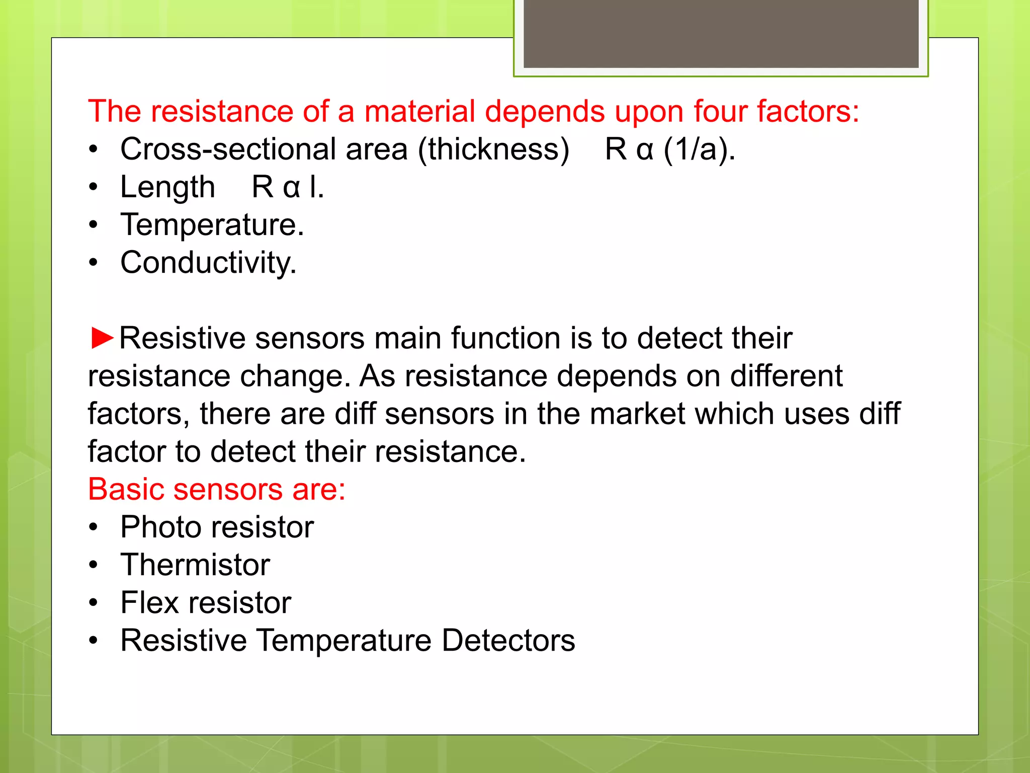 The resistance of a material depends upon four factors:
• Cross-sectional area (thickness) R α (1/a).
• Length R α l.
• Temperature.
• Conductivity.
►Resistive sensors main function is to detect their
resistance change. As resistance depends on different
factors, there are diff sensors in the market which uses diff
factor to detect their resistance.
Basic sensors are:
• Photo resistor
• Thermistor
• Flex resistor
• Resistive Temperature Detectors
 