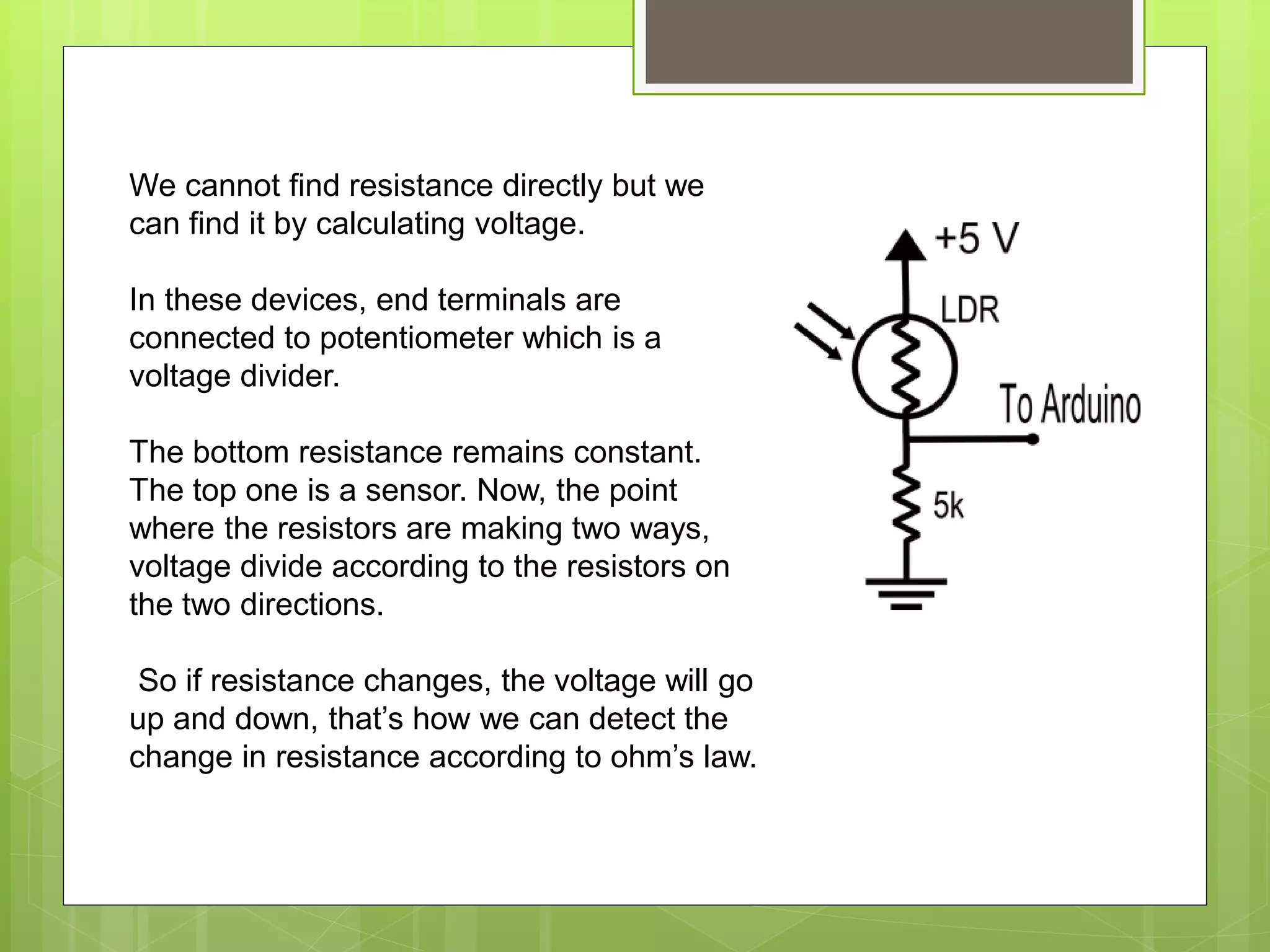 We cannot find resistance directly but we
can find it by calculating voltage.
In these devices, end terminals are
connected to potentiometer which is a
voltage divider.
The bottom resistance remains constant.
The top one is a sensor. Now, the point
where the resistors are making two ways,
voltage divide according to the resistors on
the two directions.
So if resistance changes, the voltage will go
up and down, that’s how we can detect the
change in resistance according to ohm’s law.
 