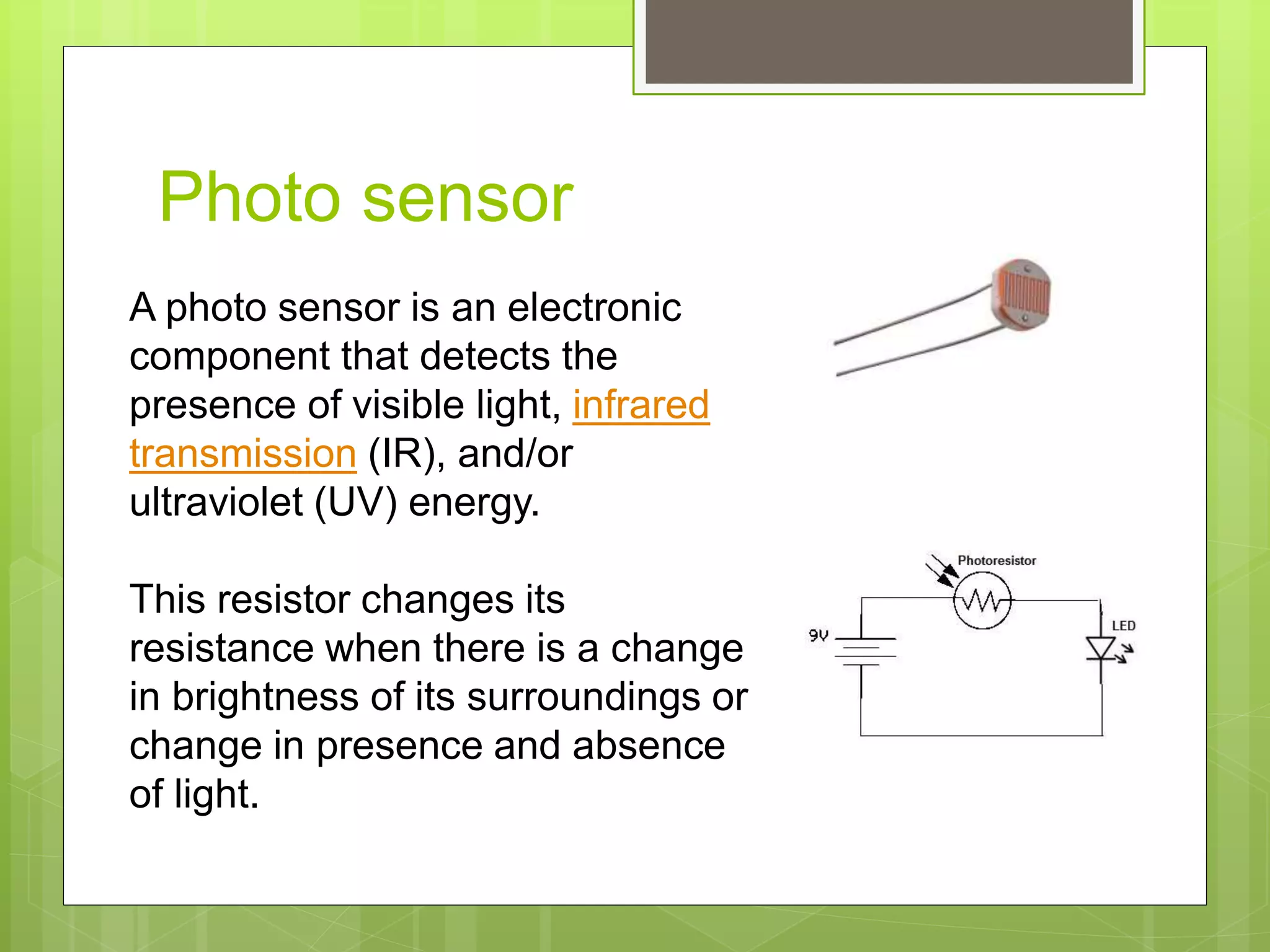 Photo sensor
A photo sensor is an electronic
component that detects the
presence of visible light, infrared
transmission (IR), and/or
ultraviolet (UV) energy.
This resistor changes its
resistance when there is a change
in brightness of its surroundings or
change in presence and absence
of light.
 