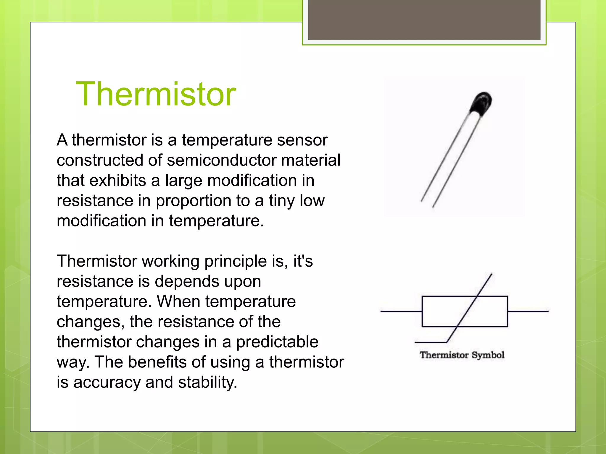 Thermistor
A thermistor is a temperature sensor
constructed of semiconductor material
that exhibits a large modification in
resistance in proportion to a tiny low
modification in temperature.
Thermistor working principle is, it's
resistance is depends upon
temperature. When temperature
changes, the resistance of the
thermistor changes in a predictable
way. The benefits of using a thermistor
is accuracy and stability.
 