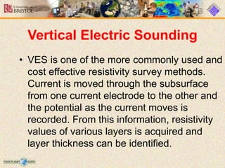 Vertical Electric Sounding
• VES is one of the more commonly used and
cost effective resistivity survey methods.
Current is moved through the subsurface
from one current electrode to the other and
the potential as the current moves is
recorded. From this information, resistivity
values of various layers is acquired and
layer thickness can be identified.
 