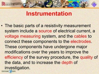 Instrumentation
• The basic parts of a resistivity measurement
system include a source of electrical current, a
voltage measuring system, and the cables to
connect these components to the electrodes.
These components have undergone major
modifications over the years to improve the
efficiency of the survey procedure, the quality of
the data, and to increase the depth of
investigation.
 