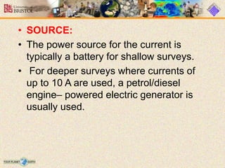• SOURCE:
• The power source for the current is
typically a battery for shallow surveys.
• For deeper surveys where currents of
up to 10 A are used, a petrol/diesel
engine– powered electric generator is
usually used.
 