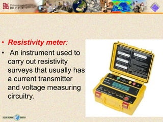 • Resistivity meter:
• An instrument used to
carry out resistivity
surveys that usually has
a current transmitter
and voltage measuring
circuitry.
 