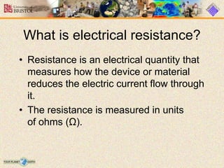 What is electrical resistance?
• Resistance is an electrical quantity that
measures how the device or material
reduces the electric current flow through
it.
• The resistance is measured in units
of ohms (Ω).
 