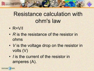 Resistance calculation with
ohm's law
• R=V/I
• R is the resistance of the resistor in
ohms
• V is the voltage drop on the resistor in
volts (V)
• I is the current of the resistor in
amperes (A).
 
