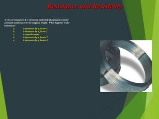 Resistance and Resistivity
A wire of resistance R is stretched uniformly (keeping its volume
constant) until it is twice its original length. What happens to the
resistance?
a. it increases by a factor 4
b. it increases by a factor 2
c. it stays the same
d. it decreases by a factor 2
e. it decreases by a factor 4
 
