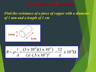 Resistance and Resistivity
Find the resistance of a piece of copper with a diameter
of 1 mm and a length of 1 cm
-8 -2
-4
-3 2
(3 x 10 )(1 x 10 ) 12
= = x 10
( (.5 x 10 )
l
R
A

 
 

 