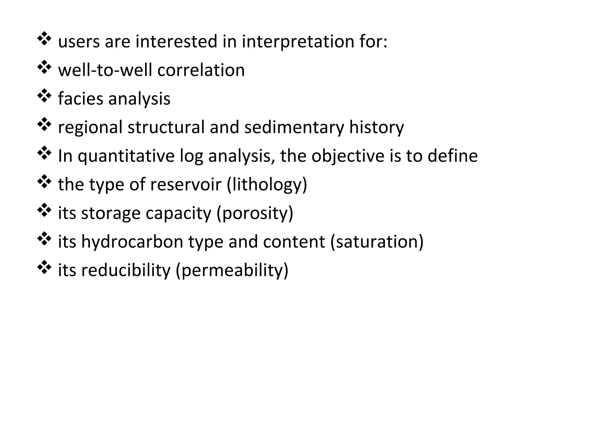  users are interested in interpretation for:
 well-to-well correlation
 facies analysis
 regional structural and sedimentary history
 In quantitative log analysis, the objective is to define
 the type of reservoir (lithology)
 its storage capacity (porosity)
 its hydrocarbon type and content (saturation)
 its reducibility (permeability)
 