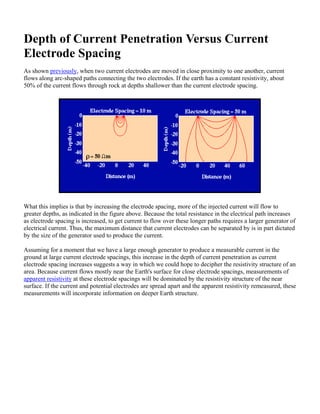 Depth of Current Penetration Versus Current
Electrode Spacing
As shown previously, when two current electrodes are moved in close proximity to one another, current
flows along arc-shaped paths connecting the two electrodes. If the earth has a constant resistivity, about
50% of the current flows through rock at depths shallower than the current electrode spacing.
What this implies is that by increasing the electrode spacing, more of the injected current will flow to
greater depths, as indicated in the figure above. Because the total resistance in the electrical path increases
as electrode spacing is increased, to get current to flow over these longer paths requires a larger generator of
electrical current. Thus, the maximum distance that current electrodes can be separated by is in part dictated
by the size of the generator used to produce the current.
Assuming for a moment that we have a large enough generator to produce a measurable current in the
ground at large current electrode spacings, this increase in the depth of current penetration as current
electrode spacing increases suggests a way in which we could hope to decipher the resistivity structure of an
area. Because current flows mostly near the Earth's surface for close electrode spacings, measurements of
apparent resistivity at these electrode spacings will be dominated by the resistivity structure of the near
surface. If the current and potential electrodes are spread apart and the apparent resistivity remeasured, these
measurements will incorporate information on deeper Earth structure.
 