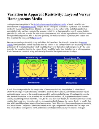 Variation in Apparent Resistivity: Layered Versus
Homogeneous Media
An important consequence of the deviation in current flow in layered media is how it can affect our
measurements of apparent resistivity. Imagine that we configured an electrical experiment over these two
models by measuring the potential difference at two places on the surface of the earth between the two
current electrodes and then computed the apparent resistivity. In these examples, we will assume that the
potential electrodes are between the two current electrodes and have a fixed separation that remains constant
throughout the experiment. This is the same geometry for the four electrode experiment, two current and
two potential, that was described previously.
Because current is preferentially being pulled into the lower layer for the model on the left, the current
density between the two current electrodes near the surface of the Earth (where we are measuring electrical
potential) will be smaller than that which would be observed if the Earth were homogeneous. By the same
token for the model on the right, the current density would be higher than that observed in a homogeneous
Earth, because the current is being preferentially channeled through the near-surface layer.
Recall that our expression for the computation of apparent resistivity, shown below, is a function of
electrode spacing r (which is the same for the two situations shown above), current i (assume that we are
putting the same current in the ground for each model), and potential difference ΔV (voltage) between the
two potential electrodes. It can be shown that the potential difference, ΔV, is proportional to the current
density around the potential electrodes. Thus, for the case shown on the left, the potential difference will be
smaller than would have been observed in a homogeneous Earth, because the current density is smaller than
that which would have been observed in a homogeneous Earth. Therefore, the measured apparent resistivity
will be decreased. Conversely, for the case shown on the right, the potential difference will be larger than
that observed in a homogeneous Earth, and the measured apparent resistivity will likewise be larger.
 
