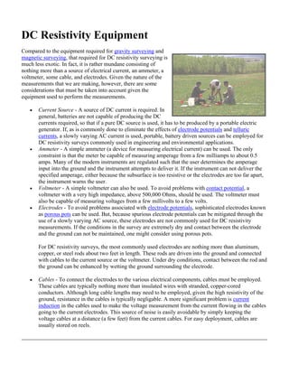 DC Resistivity Equipment
Compared to the equipment required for gravity surveying and
magnetic surveying, that required for DC resistivity surveying is
much less exotic. In fact, it is rather mundane consisting of
nothing more than a source of electrical current, an ammeter, a
voltmeter, some cable, and electrodes. Given the nature of the
measurements that we are making, however, there are some
considerations that must be taken into account given the
equipment used to perform the measurements.
• Current Source - A source of DC current is required. In
general, batteries are not capable of producing the DC
currents required, so that if a pure DC source is used, it has to be produced by a portable electric
generator. If, as is commonly done to eliminate the effects of electrode potentials and telluric
currents, a slowly varying AC current is used, portable, battery driven sources can be employed for
DC resistivity surveys commonly used in engineering and environmental applications.
• Ammeter - A simple ammeter (a device for measuring electrical current) can be used. The only
constraint is that the meter be capable of measuring amperage from a few milliamps to about 0.5
amps. Many of the modern instruments are regulated such that the user determines the amperage
input into the ground and the instrument attempts to deliver it. If the instrument can not deliver the
specified amperage, either because the subsurface is too resistive or the electrodes are too far apart,
the instrument warns the user.
• Voltmeter - A simple voltmeter can also be used. To avoid problems with contact potential, a
voltmeter with a very high impedance, above 500,000 Ohms, should be used. The voltmeter must
also be capable of measuring voltages from a few millivolts to a few volts.
• Electrodes - To avoid problems associated with electrode potentials, sophisticated electrodes known
as porous pots can be used. But, because spurious electrode potentials can be mitigated through the
use of a slowly varying AC source, these electrodes are not commonly used for DC resistivity
measurements. If the conditions in the survey are extremely dry and contact between the electrode
and the ground can not be maintained, one might consider using porous pots.
For DC resistivity surveys, the most commonly used electrodes are nothing more than aluminum,
copper, or steel rods about two feet in length. These rods are driven into the ground and connected
with cables to the current source or the voltmeter. Under dry conditions, contact between the rod and
the ground can be enhanced by wetting the ground surrounding the electrode.
• Cables - To connect the electrodes to the various electrical components, cables must be employed.
These cables are typically nothing more than insulated wires with stranded, copper-cored
conductors. Although long cable lengths may need to be employed, given the high resistivity of the
ground, resistance in the cables is typically negligable. A more significant problem is current
induction in the cables used to make the voltage measurement from the current flowing in the cables
going to the current electrodes. This source of noise is easily avoidable by simply keeping the
voltage cables at a distance (a few feet) from the current cables. For easy deployment, cables are
usually stored on reels.
 