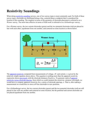 Resistivity Soundings
When doing resistivity sounding surveys, one of two survey types is most commonly used. For both of these
survey types, electrodes are distributed along a line, centered about a midpoint that is considered the
location of the sounding. The simplest in terms of the geometry of electrode placement is referred to as a
Wenner survey. The most time effective in terms of field work is referred to as a Schlumberger survey.
For a Wenner survey, the two current electrodes (green) and the two potential electrodes (red) are placed in
line with each other, equidistant from one another, and centered on some location as shown below.
The apparent resistivity computed from measurements of voltage, ΔV, and current, i, is given by the
relatively simple equation shown above. This equation is nothing more than the apparent resistivity
expression shown previously with the electrode distances fixed to a. To generate a plot of apparent
resistivity versus electrode spacing, from which we could interpret the resistivity variation with depth, we
would have to compute apparent resistivity for a variety of electrode spacings, a. That is, after making a
measurement we would have to move all four electrodes to new positions.
For a Schlumberger survey, the two current electrodes (green) and the two potential electrodes (red) are still
placed in line with one another and centered on some location, but the potential and current electrodes are
not placed equidistant from one another.
 