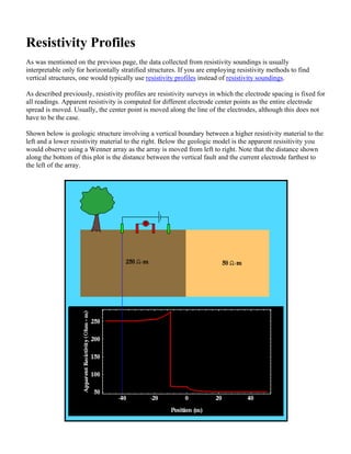 Resistivity Profiles
As was mentioned on the previous page, the data collected from resistivity soundings is usually
interpretable only for horizontally stratified structures. If you are employing resistivity methods to find
vertical structures, one would typically use resistivity profiles instead of resistivity soundings.
As described previously, resistivity profiles are resistivity surveys in which the electrode spacing is fixed for
all readings. Apparent resistivity is computed for different electrode center points as the entire electrode
spread is moved. Usually, the center point is moved along the line of the electrodes, although this does not
have to be the case.
Shown below is geologic structure involving a vertical boundary between a higher resistivity material to the
left and a lower resistivity material to the right. Below the geologic model is the apparent resisitivity you
would observe using a Wenner array as the array is moved from left to right. Note that the distance shown
along the bottom of this plot is the distance between the vertical fault and the current electrode farthest to
the left of the array.
 