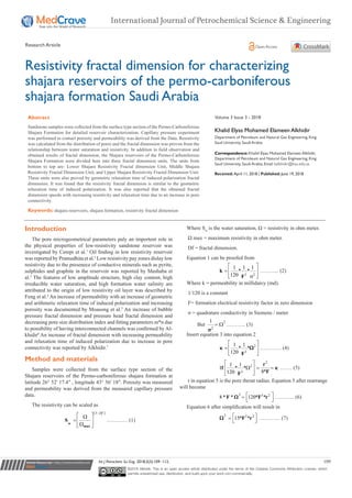 Submit Manuscript | http://medcraveonline.com
Introduction
The pore microgeometrical parameters paly an importent role in
the physical properties of low-resistivity sandstone reservoir was
investigated by Cerepi et al.1
Oil finding in low resistivity reservoir
was reported by Pramudhita et al.2
Low resistivity pay zones dislay low
resistivity due to the presenece of conductive minerals such as pyrite,
sulphides and graphite in the reservoir was reported by Mashaba et
al.3
The features of low amplitude structure, high clay content, high
irreducible water saturation, and high formation water salinity are
attributed to the origin of low resistivity oil layer was described by
Feng et al.4
An increase of permeability with an increase of geometric
and arithmetic relaxation time of induced polarization and increasing
porosity was documented by Moasong et al.5
An increase of bubble
pressure fractal dimension and pressure head fractal dimension and
decreasing pore size distribution index and fitting parameters m*n due
to possibility of having interconnected channels was confirmed by Al-
khidir6
An increase of fractal dimension with increasing permeability
and relaxation time of induced polarization due to increase in pore
connectivity was reported by Alkhidir.7
Method and materials
Samples were collected from the surface type section of the
Shajara reservoirs of the Permo-carboniferous shajara formation at
latitude 26° 52′ 17.4″ , longitude 43° 36′ 18″. Porosity was measured
and permeability was derived from the measured capillary pressure
data.
The resistivity can be scaled as
		
[3 ]−
 Ω
= 
Ω  
w
max
S
Df
………… (1)
Where Sw
is the water saturation, Ω = resistivity in ohm meter.
Ω max = maximum resistivity in ohm meter.
Df = fractal dimension.
Equation 1 can be proofed from
		
3 2
1 1 1
* *
120
 
= 
 σ 
k
F
……….. (2)
Where k = permeability in millidarcy (md).
1/120 is a constant
F= formation electrical resistivity factor in zero dimension
σ = quadrature conductivity in Siemens / meter
	But
2
2
1
= Ω
σ
……….. (3)
Insert equation 3 into equation 2
		 2
3
1 1
* *
120
 
= 
  F
κ Ω ………… (4)
		
2
2
3
1 1
* *
8*120
 
Ι Ω = = 
  
r
f
FF
κ ……. (5)
 r in equation 5 is the pore throat radius. Equation 5 after rearrange
will become
		
2 3 2
8 * * 120* * =   
F F rΩ ……….. (6)
Equation 6 after simplification will result in
		
2 2 2
15* * =   
F rΩ ………… (7)
Int J Petrochem Sci Eng. 2018;3(3):109‒112. 109
©2018 Alkhidir. This is an open access article distributed under the terms of the Creative Commons Attribution License, which
permits unrestricted use, distribution, and build upon your work non-commercially.
Resistivity fractal dimension for characterizing
shajara reservoirs of the permo-carboniferous
shajara formation Saudi Arabia
Volume 3 Issue 3 - 2018
Khalid Elyas Mohamed Elameen Alkhidir
Department of Petroleum and Natural Gas Engineering, King
Saud University, Saudi Arabia
Correspondence: Khalid Elyas Mohamed Elameen Alkhidir,
Department of Petroleum and Natural Gas Engineering, King
Saud University, Saudi Arabia, Email kalkhidir@ksu.edu.sa
Received: April 11, 2018 | Published: June 19, 2018
Abstract
Sandstone samples were collected from the surface type section of the Permo-Carboniferous
Shajara Formation for detailed reservoir characterization. Capillary pressure experiment
was performed to contact porosity and permeability was derived from the Data. Resistivity
was calculated from the distribution of pores and the fractal dimension was proven from the
relationship between water saturation and resistivity. In addition to field observation and
obtained results of fractal dimension, the Shajara reservoirs of the Permo-Carboniferous
Shajara Formation were divided here into three fractal dimension units. The units from
bottom to top are: Lower Shajara Resistivity Fractal dimension Unit, Middle Shajara
Resistivity Fractal Dimension Unit, and Upper Shajara Resistivity Fractal Dimension Unit.
These units were also proved by geometric relaxation time of induced polarization fractal
dimension. It was found that the resistivity fractal dimension is similar to the geometric
relaxation time of induced polarization. It was also reported that the obtained fractal
dimension speeds with increasing resistivity and relaxation time due to an increase in pore
connectivity.
Keywords: shajara reservoirs, shajara formation, resistivity fractal dimension
International Journal of Petrochemical Science & Engineering
Research Article Open Access
 