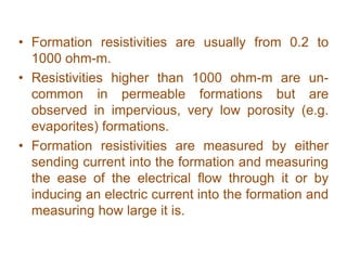 • Formation resistivities are usually from 0.2 to
1000 ohm-m.
• Resistivities higher than 1000 ohm-m are un-
common in permeable formations but are
observed in impervious, very low porosity (e.g.
evaporites) formations.
• Formation resistivities are measured by either
sending current into the formation and measuring
the ease of the electrical flow through it or by
inducing an electric current into the formation and
measuring how large it is.
 