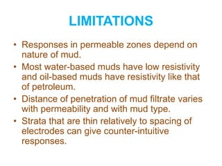 LIMITATIONS
• Responses in permeable zones depend on
nature of mud.
• Most water-based muds have low resistivity
and oil-based muds have resistivity like that
of petroleum.
• Distance of penetration of mud filtrate varies
with permeability and with mud type.
• Strata that are thin relatively to spacing of
electrodes can give counter-intuitive
responses.
 