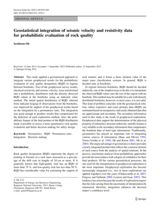 ORIGINAL ARTICLE
Geostatistical integration of seismic velocity and resistivity data
for probabilistic evaluation of rock quality
Seokhoon Oh
Received: 13 June 2011 / Accepted: 1 September 2012 / Published online: 12 September 2012
Ó Springer-Verlag 2012
Abstract This study applied a geostatistical approach to
integrate various geophysical results for the probabilistic
evaluation of rock quality designation (RQD) in regions
between boreholes. Two of the geophysical survey results,
electrical resistivity and seismic velocity, were transformed
into a probabilistic distribution with the directly observed
RQD values at the boreholes using an indicator value
method. The initial spatial distribution of RQD, inferred
from indicator kriging of observations from the boreholes,
was improved by support of the geophysical results based
on the integration by a permanence ratio. The integration
was good enough to produce results that compensated for
the defection of each exploration method. Also, the prob-
abilistic feature of the ﬁnal product of the RQD distribution
made it possible to assess a more quantitative rock quality
evaluation and better decision making for safety design.
Keywords Geostatistics Á RQD Á Permanence ratio Á
Integration Á Decision making
Introduction
Rock quality designation (RQD) represents the degree of
jointing or fracture in a rock mass measured as a percent-
age of the drill core in lengths of 10 cm or more. It is
generally known that high-quality rock has an RQD of
more than 75 %, and low-quality rock has less than 50 %.
RQD has considerable value for estimating the support of
rock tunnels, and it forms a basic element value of the
major mass classiﬁcation systems. In general, RQD is
decided only at boreholes.
In regions between boreholes, RQD should be decided
indirectly; one of the simplest ways to do this is to interpolate
the observed RQD values into the rest of the region with no
borehole. This method may be suitable for a site with densely
distributed boreholes; however, in most cases, it is not valid.
This kind of problem coincides with the geostatistical solu-
tion, where expensive and exact primary data (RQD) are
estimated based on inexpensive and easily obtained data that
are approximate and secondary. The secondary information
used in this study is the result of geophysical exploration.
Geophysical data support the determination of the physical
property of subsurface structure indirectly; and this feature is
very suitable as the secondary information that compensates
the borehole data of hard type information. Traditionally,
geostatistics has played an important role in integrating
various sources of information (Haas and Olivier 1994;
Torres-Verdin et al. 1999; Oh and Kwon 2001; Oh et al.
2004). The major advantage of geostatistics is that it provides
a newly integrated product that reﬂects the common element
of each source from the analysis of spatial relations. In the
process, uncertainty analyses from probabilistic approaches
provide decision makers with a degree of conﬁdence for their
ﬁnal products. Of the various geostatistical processes, the
one used for the interpretation of geophysical exploration is
the most important. Geophysical exploration has become
increasingly integrated (i.e., two or more explorations are
applied together) over the years (Chakravarthi et al. 2007;
Fregoso and Gallardo 2009; Lawton and Isaac 2007). This
tendency has arisen because the results of exploration require
that the risks arising from the uncertainty of interpretation be
minimized; therefore, integration enhances the decision
maker’s conﬁdence level.
S. Oh (&)
Department of Energy and Resources Engineering,
Kangwon National University, 192-1 Hyoja 2-dong,
Chuncheon, Kangwon 200-701, South Korea
e-mail: gimul@kangwon.ac.kr
123
Environ Earth Sci (2013) 69:939–945
DOI 10.1007/s12665-012-1978-3
 