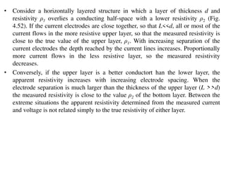 • Consider a horizontally layered structure in which a layer of thickness d and
resistivity ρ1 overlies a conducting half-space with a lower resistivity ρ2 (Fig.
4.52). If the current electrodes are close together, so that L<<d, all or most of the
current flows in the more resistive upper layer, so that the measured resistivity is
close to the true value of the upper layer, ρ1. With increasing separation of the
current electrodes the depth reached by the current lines increases. Proportionally
more current flows in the less resistive layer, so the measured resistivity
decreases.
• Conversely, if the upper layer is a better conductort han the lower layer, the
apparent resistivity increases with increasing electrode spacing. When the
electrode separation is much larger than the thickness of the upper layer (L >>d)
the measured resistivity is close to the value ρ2 of the bottom layer. Between the
extreme situations the apparent resistivity determined from the measured current
and voltage is not related simply to the true resistivity of either layer.
 