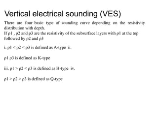 There are four basic type of sounding curve depending on the resistivity
distribution with depth.
If ρ1 , ρ2 and ρ3 are the resistivity of the subsurface layers with ρ1 at the top
followed by ρ2 and ρ3
i. ρ1 < ρ2 < ρ3 is defined as A-type ii.
ρ1 ρ3 is defined as K-type
iii. ρ1 > ρ2 < ρ3 is defined as H-type iv.
ρ1 > ρ2 > ρ3 is defined as Q-type
Vertical electrical sounding (VES)
 