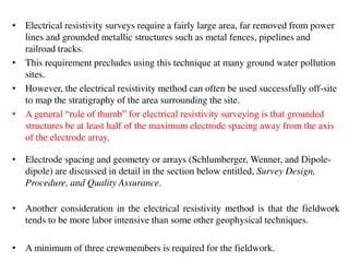 • Electrical resistivity surveys require a fairly large area, far removed from power
lines and grounded metallic structures such as metal fences, pipelines and
railroad tracks.
• This requirement precludes using this technique at many ground water pollution
sites.
• However, the electrical resistivity method can often be used successfully off-site
to map the stratigraphy of the area surrounding the site.
• A general “rule of thumb” for electrical resistivity surveying is that grounded
structures be at least half of the maximum electrode spacing away from the axis
of the electrode array.
• Electrode spacing and geometry or arrays (Schlumberger, Wenner, and Dipole-
dipole) are discussed in detail in the section below entitled, Survey Design,
Procedure, and Quality Assurance.
• Another consideration in the electrical resistivity method is that the fieldwork
tends to be more labor intensive than some other geophysical techniques.
• A minimum of three crewmembers is required for the fieldwork.
 