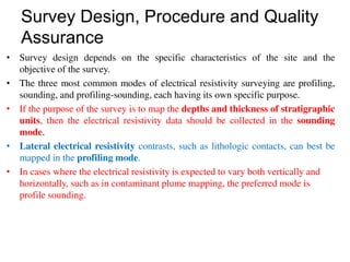 Survey Design, Procedure and Quality
Assurance
• Survey design depends on the specific characteristics of the site and the
objective of the survey.
• The three most common modes of electrical resistivity surveying are profiling,
sounding, and profiling-sounding, each having its own specific purpose.
• If the purpose of the survey is to map the depths and thickness of stratigraphic
units, then the electrical resistivity data should be collected in the sounding
mode.
• Lateral electrical resistivity contrasts, such as lithologic contacts, can best be
mapped in the profiling mode.
• In cases where the electrical resistivity is expected to vary both vertically and
horizontally, such as in contaminant plume mapping, the preferred mode is
profile sounding.
 