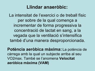 Llindar anaeròbic:   La intensitat de l’exercici o de treball físic per sobre de la qual comença a incrementar de forma progressiva la concentració de lactat en sang, a la vegada que la ventilació s’intensifica també d’una manera desproporcionada. Potència aeròbica màxima:   La potència de càrrega amb la qual un subjecte arriba al seu VO2max. També se l’anomena  Velocitat aeròbica màxima (VAM) 