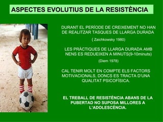 ASPECTES EVOLUTIUS DE LA RESISTÈNCIA DURANT EL PERÍODE DE CREIXEMENT NO HAN DE REALITZAR TASQUES DE LLARGA DURADA  (  Zaichkowsky 1980) LES PRÀCTIQUES DE LLARGA DURADA AMB NENS ES REDUEIXEN A MINUTS(9-10minuts) (Diem 1978) CAL TENIR MOLT EN COMPTE ELS FACTORS MOTIVACIONALS, DONCS ES TRACTA D’UNA QUALITAT PSICOFÍSICA. EL TREBALL DE RESISTÈNCIA ABANS DE LA PUBERTAD NO SUPOSA MILLORES A L’ADOLESCÈNCIA. 
