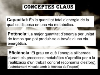 CONCEPTES CLAUS Capacitat:   És la quantitat total d’energia de la qual es disposa en una via metabòlica. Potència:   La major quantitat d’energia per unitat de temps que pot produir-se a través d’una via energètica. Eficiència:   El grau en què l’energia alliberada durant els processos metabòlics s’aprofita per a la realització d’un treball concret (economia d’esforç).  (estretament vinculat amb la tècnica de l’esport) 