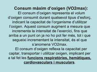 Consum màxim d’oxigen (VO2max): El consum d’oxigen   representa el volum d’oxigen consumit durant qualsevol tipus d’esforç, indicant la capacitat de l’organisme d’utilitzar l’oxigen. Aquest consum augment a mesura que incrementa la intensitat de l’exercici, fins que arriba a un punt on ja no ho pot fer més, tot i que segueixi incrementant la intensitat, és el que s’anomena VO2max. El consum d’oxigen reflexa la capacitat per captar, transportar i utilitzar oxigen, implicant per a tal fet les  funcions respiratòries, hemàtiques, cardiovasculars i musculars . 