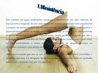 Pelo exposto até agora poderíamos comparar a flexibilidade nas artes marciais de
impacto com a longitude de uma arma branca em esgrima, permitindo uma considerável
vantagem, da mesma maneira que um sabre avantaja um punhal, sendo ainda superior o
desenvolvimento obtido nesta arte ou exporte, dado que se melhoramos esta qualidade
podemos ajustar-nos a distância imposta: curta, média ou longa, e aquele que não a
desenvolva só pode trabalhar em distâncias curtas e as vezes médias, com o qual reduz
as suas possibilidades e exime aos seus adversários de ataques elevados ou
profundos, centrando a sua defesa em ataques de percurso curto.


Outro inconveniente que tem ao não desenvolvê-la é o perigo de lesões musculares e
tendinhas (puxões), e a obrigação de aproximar-nos ao adversário ainda em pontapés
baixos (com o iminente risco que isto significa).
 