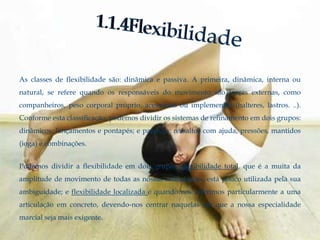 As classes de flexibilidade são: dinâmica e passiva. A primeira, dinâmica, interna ou
natural, se refere quando os responsáveis do movimento são forças externas, como
companheiros, peso corporal próprio, acessórios ou implementos (halteres, lastros. ..).
Conforme esta classificação, podemos dividir os sistemas de refinamento em dois grupos:
dinâmicos: lançamentos e pontapés; e passivos: ressaltos com ajuda, pressões, mantidos
(ioga) e combinações.


Podemos dividir a flexibilidade em dois grupos: flexibilidade total, que é a muita da
amplitude de movimento de todas as nossas articulações, está pouco utilizada pela sua
ambiguidade; e flexibilidade localizada é quando nos referimos particularmente a uma
articulação em concreto, devendo-nos centrar naquelas em que a nossa especialidade
marcial seja mais exigente.
 