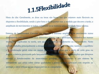Hora do dia: Geralmente, as doze ou treze são horas nas que estamos mais flexíveis ou

dispostos a flexibilidade, sendo a pior hora a de despertar-nos. a medida que decorre a tarde, a

amplitude de movimentos se reduz, sobretudo se se realizou uma actividade física intensa.


Sistema de lançamentos: Consiste em procurar a máxima amplitude de movimento numa

determinada articulação e nos seus diferentes planos, com a participação exclusiva das massas

musculares implicadas na tarefa, sem ajuda de nenhum implemento ou companheiro. Neste

método trabalha principalmente a elongação muscular e a força muscular, também o equilíbrio

e a coordenação geral, estas em menor grau. Há que realçar que a partir de certo grau ou

ângulo, a inércia provocada pelo lançamento inactiva os músculos, o que implica que devemos

atender o fortalecimento da musculatura geradora do movimento. é um sistema de

refinamento que actua sobre várias qualidades e possui grande aplicação com respeito ao

pontapé, e deve utilizar-se nas etapas prévias as competições.
 