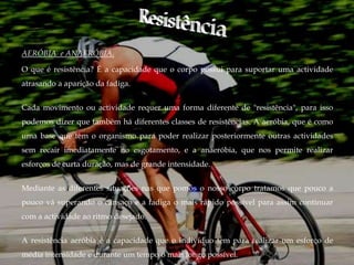 AERÓBIA e ANAERÓBIA.

O que é resistência? É a capacidade que o corpo possui para suportar uma actividade
atrasando a aparição da fadiga.


Cada movimento ou actividade requer uma forma diferente de "resistência", para isso
podemos dizer que também há diferentes classes de resistências. A aeróbia, que é como
uma base que tem o organismo para poder realizar posteriormente outras actividades
sem recair imediatamente no esgotamento, e a anaeróbia, que nos permite realizar
esforços de curta duração, mas de grande intensidade.


Mediante as diferentes situações nas que pomos o nosso corpo tratamos que pouco a
pouco vá superando o cansaço e a fadiga o mais rápido possível para assim continuar
com a actividade ao ritmo desejado.


A resistência aeróbia é a capacidade que o indivíduo tem para realizar um esforço de
média intensidade e durante um tempo o mais longo possível.
 