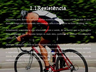 Queremos, pois, resistir a fadiga naquelas ocasiões nas que a nossa actividade seja de uma
duração longa; um treinamento, um combate, salta á corda, pular ou fazer footting, etc...


Actualmente a resistência está relacionada com a saúde, de tal forma que os indivíduos
mais resistentes são ao mesmo tempo os mais sãos, conforme as últimas investigações
médicas.


Qualquer esforço repercute no nosso organismo, e a resistência aeróbia produz uns efeitos
nele que nos ajuda a superar os esforços da maneira mais favorável. Entre outros, melhora
a capacidade cardíaca, aumenta o volume de sangue que manda ao coração em cada
sístole, diminui a frequência de pulsações, põe em funcionamento um maior número de
capilares quando o músculo está em movimento...
 