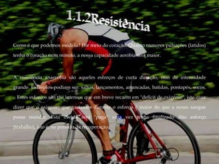 Como é que podemos medi-la? Por meio do coração. Quanto menores pulsações (latidos)

tenha o coração num minuto, a nossa capacidade aeróbia será maior.



A resistência anaeróbia são aqueles esforços de curta duração, mas de intensidade

grande. Exemplos podiam ser: saltos, lançamentos, arrancadas, batidas, pontapés, socos.

.. Estes esforços são tão intensos que em breve recaem em "deficit de oxigénio", isto quer

dizer que o oxigénio que gastamos durante o esforço é maior do que a nosso sangue

possa mandar. Esta dívida será "paga" uma vez tenha finalizado dito esforço

(trabalho), isto é, no período de recuperação.
 