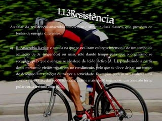 Ao falar da resistência anaeróbia temos que distinguir duas classes, que provêem de
   fontes de energia diferentes:



a) R. Anaeróbia láctica: é aquela na que se realizam esforços intensos e de um tempo de
   actuação de 3s (segundos) ou mais, não dando tempo para que o organismo se
   recupere, pelo que o sangue se abastece de ácido láctico (A. L.), produzindo a partir
   deste momento efeitos negativos no rendimento, pelo que se deve deixar um tempo
   de descanso até começar outra vez a actividade. Exemplos podem ser: realizar uma
   corrida de 400 m., dar socos ao saco durante mais de 30 segundos, um combate forte,
   pular corda a ritmo alto, etc.…
 