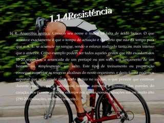 b) R. Anaeróbia apática: Como o seu nome o indica há falta de ácido láctico. O que
   acontece exactamente é que o tempo de actuação é tão curto que não dá tempo para
   que o A. L. se acumule no sangue, sendo o esforço realizado tanto ou mais intenso
   que o anterior. Como exemplo podem ser todos aqueles gestos que não excedam dos
   15-20 segundos, a arrancada de um pontapé ou um soco, um lançamento de um
   homem ou, simplesmente, um salto. Este tipo de treinamento ou preparação
   consegue aumentar as reservas alcalinas do nosso organismo, e desta forma podemos
   suportar que se acumule mais ácido láctico no sangue, o que permite que continue
   durante mais tempo a actividade; também aumenta a grossura das paredes do
   coração; nos permite suportar esforços nos que as nossas pulsações subam muito alto
   (190-200 pulsações, inclusive maiores).
 