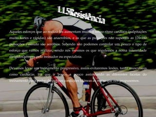 Aqueles esforços que ao realizá-los aumentam muito o nosso ritmo cardíaco (palpitações
muito fortes e rápidas) são anaeróbios, e os que as pulsações não superam as 170-180
pulsações /minuto são aeróbios. Sabendo isto podemos controlar um pouco o tipo de
esforço que vamos realizar, sendo nós mesmos os que regulemos a nossa intensidade
dirigidos sempre pelo treinador ou especialista.


Devemos levar um treinamento progressivo, assim evitaremos lesões, tanto musculares
como cardíacas. Há que ir pouco a pouco assimilando as diferentes facetas do
treinamento para poder chegar nas condições idóneas as metas que nos propusemos.
 