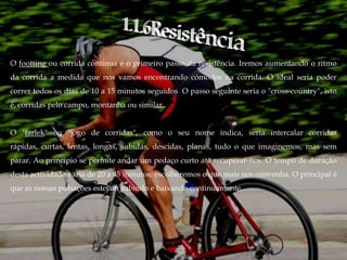 O footting ou corrida contínua é o primeiro passo da resistência. Iremos aumentando o ritmo
da corrida a medida que nos vamos encontrando cómodos na corrida. O ideal seria poder
correr todos os dias de 10 a 15 minutos seguidos. O passo seguinte seria o "cross-country", isto
é, corridas pelo campo, montanha ou similar.


O "farlek" ou "jogo de corridas", como o seu nome indica, seria intercalar corridas
rápidas, curtas, lentas, longas, subidas, descidas, planas, tudo o que imaginemos, mas sem
parar. Ao princípio se permite andar um pedaço curto até recuperar-nos. O tempo de duração
desta actividade varia de 20 a 45 minutos; escolheremos o que mais nos convenha. O principal é
que as nossas pulsações estejam subindo e baixando continuamente.
 