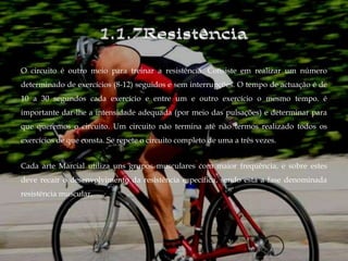 O circuito é outro meio para treinar a resistência. Consiste em realizar um número
determinado de exercícios (8-12) seguidos e sem interrupções. O tempo de actuação é de
10 a 30 segundos cada exercício e entre um e outro exercício o mesmo tempo. é
importante dar-lhe a intensidade adequada (por meio das pulsações) e determinar para
que queremos o circuito. Um circuito não termina até não termos realizado todos os
exercícios de que consta. Se repete o circuito completo de uma a três vezes.


Cada arte Marcial utiliza uns grupos musculares com maior frequência, e sobre estes
deve recair o desenvolvimento da resistência específica, sendo esta a fase denominada
resistência muscular.
 