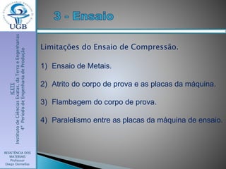 ICETE
InstitutodeCiênciasExatas,daTerraeEngenharias
4ºPeríododeEngenhariadeProdução
RESISTÊNCIA DOS
MATERIAIS
Professor
Diego Dornellas
Limitações do Ensaio de Compressão.
1) Ensaio de Metais.
2) Atrito do corpo de prova e as placas da máquina.
3) Flambagem do corpo de prova.
4) Paralelismo entre as placas da máquina de ensaio.
 