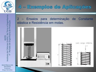 ICETE
InstitutodeCiênciasExatas,daTerraeEngenharias
4ºPeríododeEngenhariadeProdução
RESISTÊNCIA DOS
MATERIAIS
Professor
Diego Dornellas
2 – Ensaios para determinação de Constante
elástica e Resistência em molas.
 