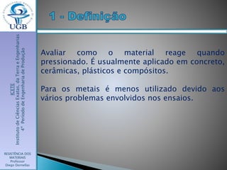 ICETE
InstitutodeCiênciasExatas,daTerraeEngenharias
4ºPeríododeEngenhariadeProdução
RESISTÊNCIA DOS
MATERIAIS
Professor
Diego Dornellas
Avaliar como o material reage quando
pressionado. É usualmente aplicado em concreto,
cerâmicas, plásticos e compósitos.
Para os metais é menos utilizado devido aos
vários problemas envolvidos nos ensaios.
 