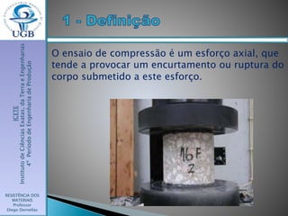 ICETE
InstitutodeCiênciasExatas,daTerraeEngenharias
4ºPeríododeEngenhariadeProdução
RESISTÊNCIA DOS
MATERIAIS
Professor
Diego Dornellas
O ensaio de compressão é um esforço axial, que
tende a provocar um encurtamento ou ruptura do
corpo submetido a este esforço.
 
