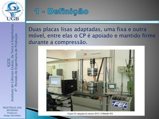 ICETE
InstitutodeCiênciasExatas,daTerraeEngenharias
4ºPeríododeEngenhariadeProdução
RESISTÊNCIA DOS
MATERIAIS
Professor
Diego Dornellas
Duas placas lisas adaptadas, uma fixa e outra
móvel, entre elas o CP é apoiado e mantido firme
durante a compressão.
 