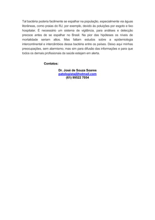 Tal bactéria poderia facilmente se espalhar na população, especialmente via águas
litorâneas, como praias do RJ, por exemplo, devido às poluições por esgoto e lixo
hospitalar. É necessário um sistema de vigilância, para análises e detecção
precoce antes de se espalhar no Brasil. Na pior das hipóteses os níveis de
mortalidade seriam altos. Mas faltam estudos sobre a epidemiologia
intercontinental e intercâmbios dessa bactéria entre os países. Deixo aqui minhas
preocupações, sem alarmismo, mas sim para difusão das informações e para que
todos os demais profissionais da saúde estejam em alerta.
Contatos:
Dr. José de Souza Soares
patologista@hotmail.com
(61) 99522 7054
 