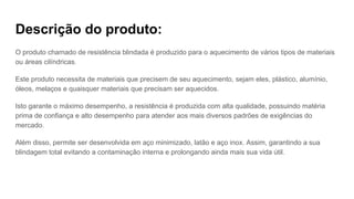 Descrição do produto:
O produto chamado de resistência blindada é produzido para o aquecimento de vários tipos de materiais
ou áreas cilíndricas.
Este produto necessita de materiais que precisem de seu aquecimento, sejam eles, plástico, alumínio,
óleos, melaços e quaisquer materiais que precisam ser aquecidos.
Isto garante o máximo desempenho, a resistência é produzida com alta qualidade, possuindo matéria
prima de confiança e alto desempenho para atender aos mais diversos padrões de exigências do
mercado.
Além disso, permite ser desenvolvida em aço minimizado, latão e aço inox. Assim, garantindo a sua
blindagem total evitando a contaminação interna e prolongando ainda mais sua vida útil.
 