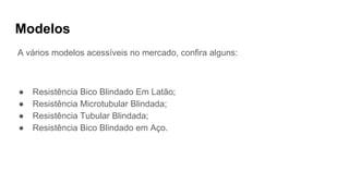 Modelos
A vários modelos acessíveis no mercado, confira alguns:
● Resistência Bico Blindado Em Latão;
● Resistência Microtubular Blindada;
● Resistência Tubular Blindada;
● Resistência Bico Blindado em Aço.
 