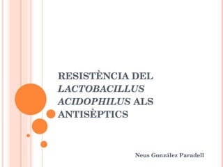 RESISTÈNCIA DEL  LACTOBACILLUS ACIDOPHILUS  ALS ANTISÈPTICS Neus González Paradell 